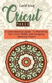 Cricut Maker: A Comprehensive Guide To Mastering Your Cricut Maker And Designing Amazing Project