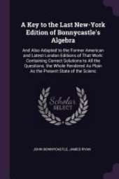 A Key to the Last New-York Edition of Bonnycastle's Algebra: And Also Adapted to the Former American and Latest London Editions of That Work: Containing Correct Solutions to All the Questions. the Whole Rendered As Plain As the Present State of the Scienc