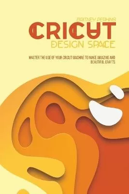 Cricut Design Space: Master The Use Of Your Cricut Machine To Make Amazing And Beautiful Crafts