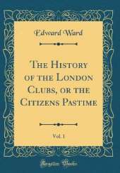 The History of the London Clubs, or the Citizens Pastime, Vol. 1 (Classic Reprint)