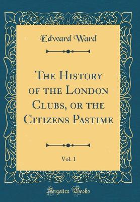 The History of the London Clubs, or the Citizens Pastime, Vol. 1 (Classic Reprint)