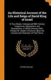 An Historical Account of the Life and Reign of David King of Israel: In Four Books. Interspersed with Various Conjectures, Digressions, and Disquisitions. in Which (Among Other Things) Mr. Bayle's Criticisms, Upon the Conduct and Character of That Prince,