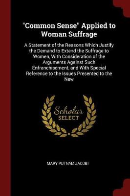 Common Sense Applied to Woman Suffrage: A Statement of the Reasons Which Justify the Demand to Extend the Suffrage to Women, with Consideration of the Arguments Against Such Enfranchisement, and with Special Reference to the Issues Presented to the New