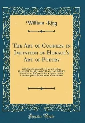 The Art of Cookery, in Imitation of Horace's Art of Poetry: With Some Letters to Dr. Lister, and Others; Occasion'd Principally by the Title of a Book Publish'd by the Doctor, Being the Works of Apicius Clius, Concerning the Soups and Sauces of the Anti
