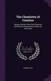 The Chemistry of Creation: Being a Sketch of the Chief Chemical and Physical Phenomena of Earth, Air, and Ocean