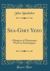 Sea-Girt Yezo: Glimpses of Missionary Work in North Japan (Classic Reprint)