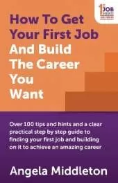 How To Get Your First Job And Build The Career You Want: Over 100 tips and hints and a clear practical step by step guide to finding your first job and building on it to achieve an amazing career