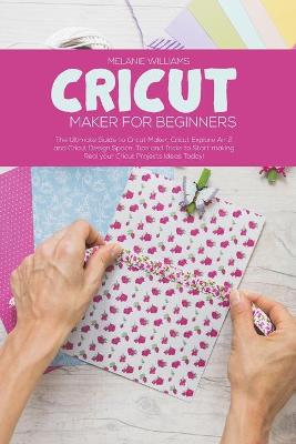 Cricut Maker for Beginners: The Ultimate Guide to Cricut Maker, Cricut Explore Air 2 and Cricut Design Space. Tips and Tricks to Start making Real your Cricut Projects Ideas Today!