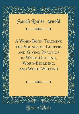 A Word Book Teaching the Sounds of Letters and Giving Practice in Word-Getting, Word-Building, and Word-Writing (Classic Reprint)