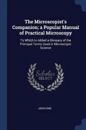 The Microscopist's Companion; A Popular Manual of Practical Microscopy: To Which Is Added a Glossary of the Principal Terms Used in Microscopic Science