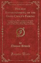 Holiday Entertainment, or the Good Child's Fairing: Containing the Plays and Sports of Charles and Billy Welldon, and Other Little Boys and Girls Who Went With Them to the Fair (Classic Reprint)