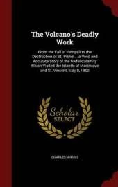 The Volcano's Deadly Work: From the Fall of Pompeii to the Destruction of St. Pierre ... a Vivid and Accurate Story of the Awful Calamity Which Visited the Islands of Martinique and St. Vincent, May 8, 1902