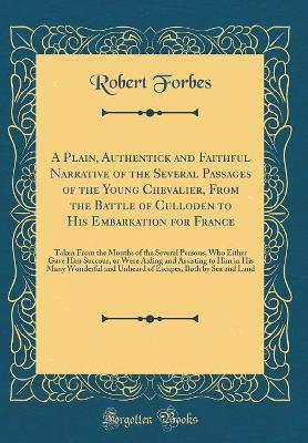 A Plain, Authentick and Faithful Narrative of the Several Passages of the Young Chevalier, From the Battle of Culloden to His Embarkation for France: Taken From the Mouths of the Several Persons, Who Either Gave Him Succour, or Were Aiding and Assisting t