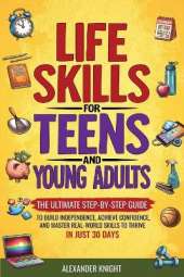 Life Skills For Teens And Young Adults: The Ultimate Step-by-Step Guide for Building Independence, Confidence, and Real-World Skills to Thrive in Just 30 Days
