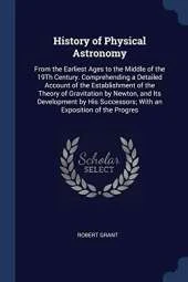 History of Physical Astronomy: From the Earliest Ages to the Middle of the 19th Century. Comprehending a Detailed Account of the Establishment of the Theory of Gravitation by Newton, and Its Development by His Successors; With an Exposition of the Progres