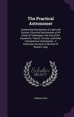 The Practical Astronomer: Comprising Illustrations of Light and Colours, Practical Descriptions of All Kinds of Telescopes, the Use of the Equatorial, Transit, Circular, and Other Astronomical Instruments: A Particular Account of the Earl of Rosse's Larg