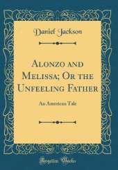 Alonzo and Melissa; Or the Unfeeling Father: An American Tale (Classic Reprint)