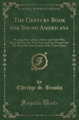The Century Book for Young Americans: Showing How a Party of Boys and Girls Who Knew How to Use Their Eyes and Ears Found Out All About the Government of the Unites States (Classic Reprint)