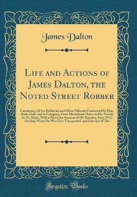 Life and Actions of James Dalton, the Noted Street Robber: Containing All the Robberies and Other Villanies Committed by Him, Both Alone and in Company, From His Infancy Down to His Assault on Dr. Mead, With a Particular Account of His Running Away With t