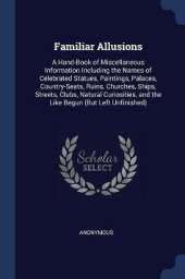 Familiar Allusions: A Hand-Book of Miscellaneous Information Including the Names of Celebrated Statues, Paintings, Palaces, Country-Seats, Ruins, Churches, Ships, Streets, Clubs, Natural Curiosities, and the Like Begun (But Left Unfinished)