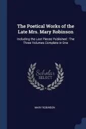 The Poetical Works of the Late Mrs. Mary Robinson: Including the Last Pieces Published: The Three Volumes Complete in One