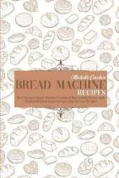 Bread Machine Recipes: The Ultimate Bread Machine Cookbook for Cooking Homemade Bread Following Foolproof and Step by Step Recipes