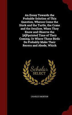 An Essay Towards the Probable Solution of This Question, Whence Come the Stork and the Turtle, the Crane and the Swallow, When They Know and Observe the [A]ppointed Time of Their Coming, or Where Those Birds Do Probably Make Their Recess and Abode, Which