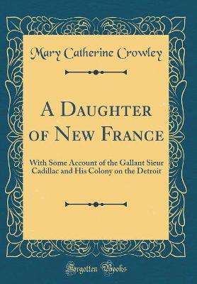 A Daughter of New France: With Some Account of the Gallant Sieur Cadillac and His Colony on the Detroit (Classic Reprint)
