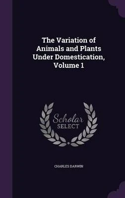 The Variation of Animals and Plants Under Domestication, Volume 1
