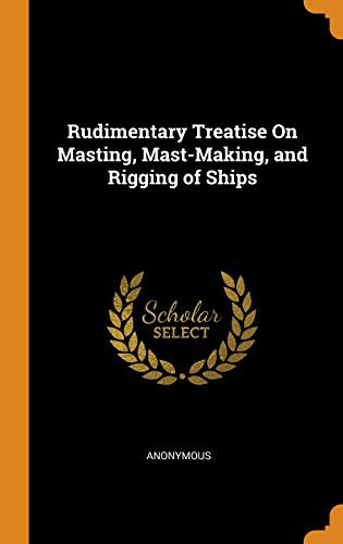 Rudimentary Treatise on Masting, Mast-Making, and Rigging of Ships