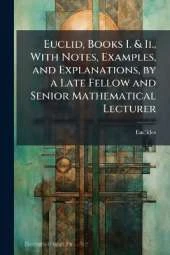 Euclid, Books I. & Ii., With Notes, Examples, and Explanations, by a Late Fellow and Senior Mathematical Lecturer