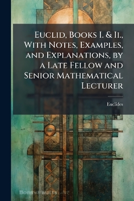 Euclid, Books I. & Ii., With Notes, Examples, and Explanations, by a Late Fellow and Senior Mathematical Lecturer