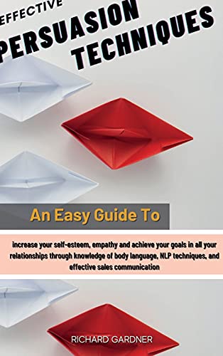 Effective Persuasion Techniques: An Easy Guide To Increase Your Self-Esteem, Empathy And Achieve Your Goals In All Your Relationships Through Knowledge Of Body Language, Nlp Techniques, And Effective Sales Communication
