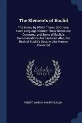 The Elements of Euclid: The Errors, by Which Theon, or Others, Have Long Ago Vitiated These Books Are Corrected, and Some of Euclid's Demonstrations Are Restored. Also, the Book of Euclid's Data, in Like Manner Corrected