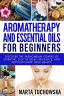Aromatherapy and Essential Oils for Beginners: Discover the Phenomenal Powers of Essential Oils to Relax, Revitalize, and Revolutionize Your Health