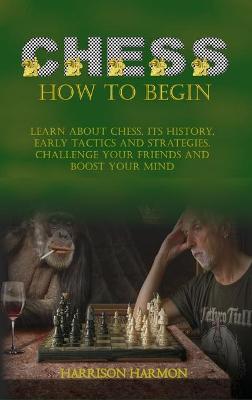 Chess How To Begin: Learn about Chess, Its History, Early Tactics, and Strategies. Challenge Your Friends and Boost Your Mind