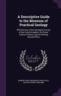 A Descriptive Guide to the Museum of Practical Geology: With Notices of the Geological Survey of the United Kingdom, the Royal School of Mines, and the Mining Record Office
