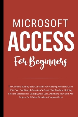 Microsoft Access For Beginners: The Complete Step-By-Step User Guide For Mastering Microsoft Access, Creating Your Database For Managing Data And Optimizing Your Tasks (Computer/Tech)
