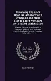 Astronomy Explained Upon Sir Isaac Newton's Principles, and Made Easy to Those Who Have Not Studied Mathematics: To Which Are Added, a Plain Method of Finding the Distances of All the Planets from the Sun, by the Transit of Venus Over the Sun's Disc, in T