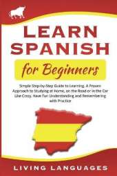 Learn Spanish for Beginners: Simple Step-by-Step Guide to Learning. A Proven Approach to Studying at Home, on the Road or in the Car Like Crazy. Have Fun Understanding and Remembering with Practice