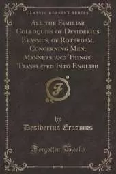 All the Familiar Colloquies of Desiderius Erasmus, of Roterdam, Concerning Men, Manners, and Things, Translated Into English (Classic Reprint)