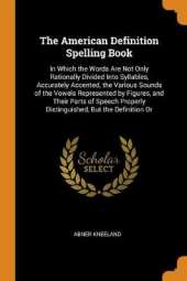 The American Definition Spelling Book: In Which the Words Are Not Only Rationally Divided Into Syllables, Accurately Accented, the Various Sounds of the Vowels Represented by Figures, and Their Parts of Speech Properly Distinguished, But the Definition Or