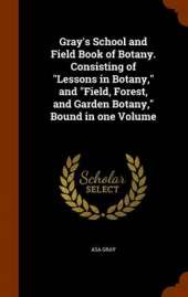 Gray's School and Field Book of Botany. Consisting of Lessons in Botany, and Field, Forest, and Garden Botany, Bound in One Volume