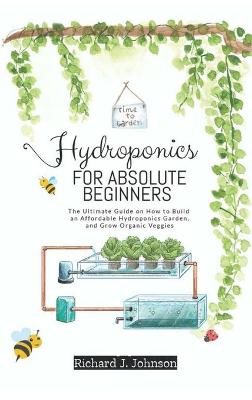 Hydroponics for Absolute Beginners: The Ultimate Guide on How to Build an Affordable Hydroponics Garden, and Grow Organic Veggies
