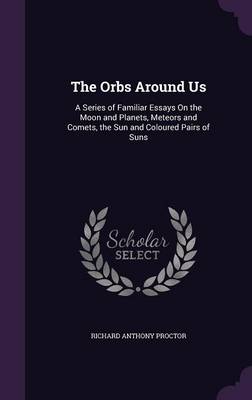 The Orbs Around Us: A Series of Familiar Essays on the Moon and Planets, Meteors and Comets, the Sun and Coloured Pairs of Suns
