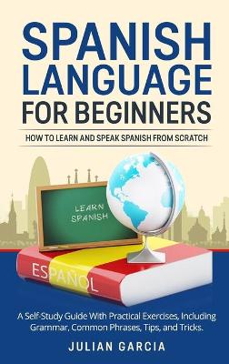 Spanish Language for Beginners: How to Learn and Speak Spanish From Scratch. A Self-Study Guide With Practical Exercises, Including Grammar, Common Phrases, Tips, and Tricks.