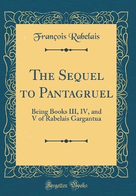 The Sequel to Pantagruel: Being Books III, IV, and V of Rabelais Gargantua (Classic Reprint)