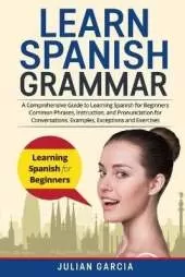 Learn Spanish Grammar: A Comprehensive Guide to Learning Spanish for Beginners Common Phrases, Instruction, and Pronunciation for Conversations. Examples, Exceptions and Exercises