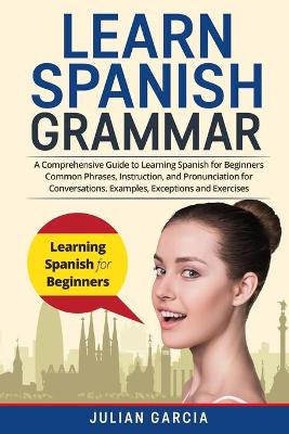 Learn Spanish Grammar: A Comprehensive Guide to Learning Spanish for Beginners Common Phrases, Instruction, and Pronunciation for Conversations. Examples, Exceptions and Exercises