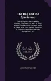 The Dog and the Sportsman: Embracing the Uses, Breeding, Training, Diseases, Etc., Etc., of Dogs, and an Account of the Different Kinds of Game, with Their Habits. Also Hints to Shooters, with Various Useful Recipes, Etc., Etc
